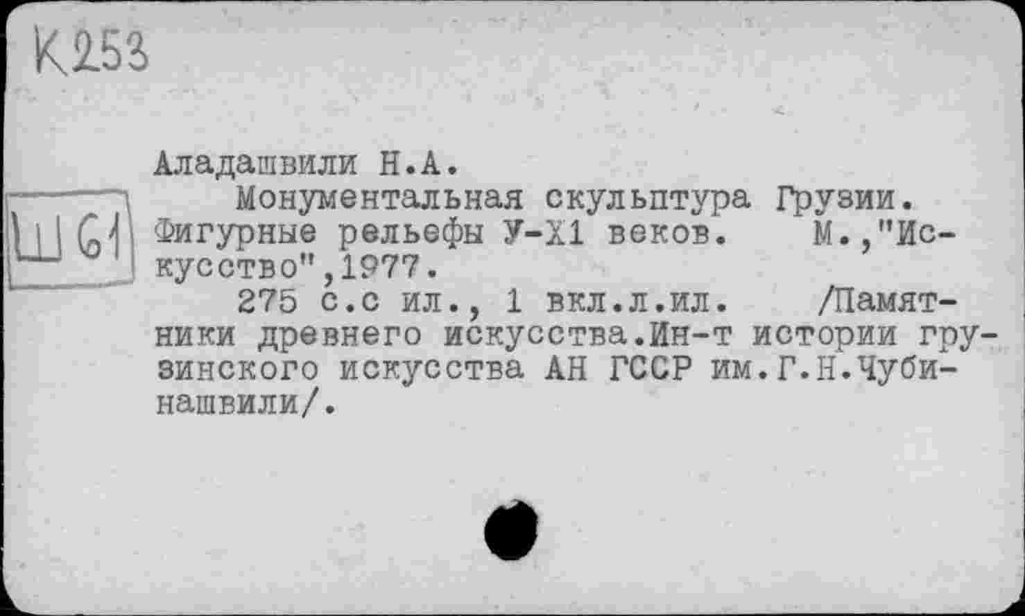 ﻿К.2.53
Аладашвили H.А.
Монументальная скульптура Грузии.
1 I I (nVi Фигурные рельефы У-Х1 веков. М.,"Ис-J кусство",1977.
275 с.с ил., 1 вкл.л.ил. /Памятники древнего искусства.Ин-т истории гру зинского искусства АН ГССР им.Г.Н.Чуби-нашвили/.